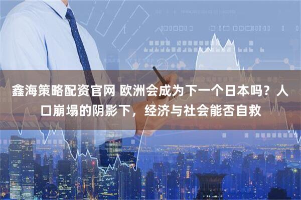 鑫海策略配资官网 欧洲会成为下一个日本吗？人口崩塌的阴影下，经济与社会能否自救
