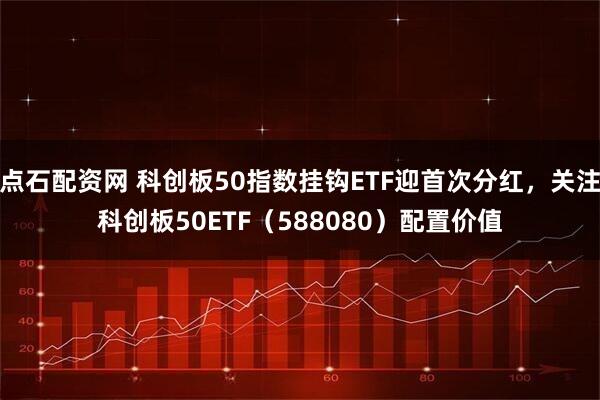 点石配资网 科创板50指数挂钩ETF迎首次分红,关注科创板50ETF(588080)配置价值