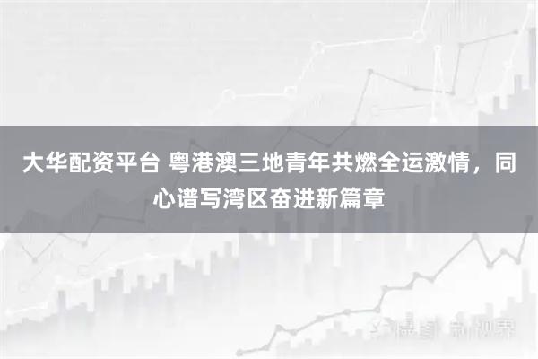 大华配资平台 粤港澳三地青年共燃全运激情，同心谱写湾区奋进新篇章