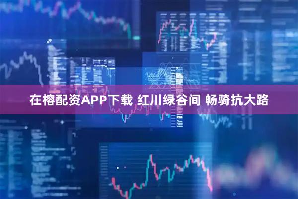 在榕配资APP下载 红川绿谷间 畅骑抗大路