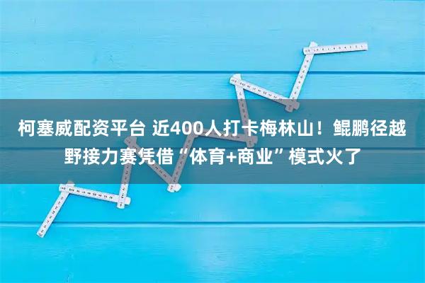 柯塞威配资平台 近400人打卡梅林山！鲲鹏径越野接力赛凭借“体育+商业”模式火了