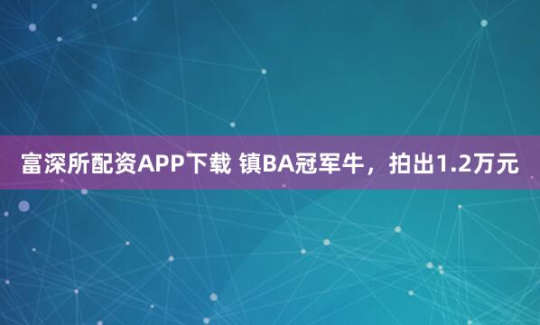 富深所配资APP下载 镇BA冠军牛，拍出1.2万元