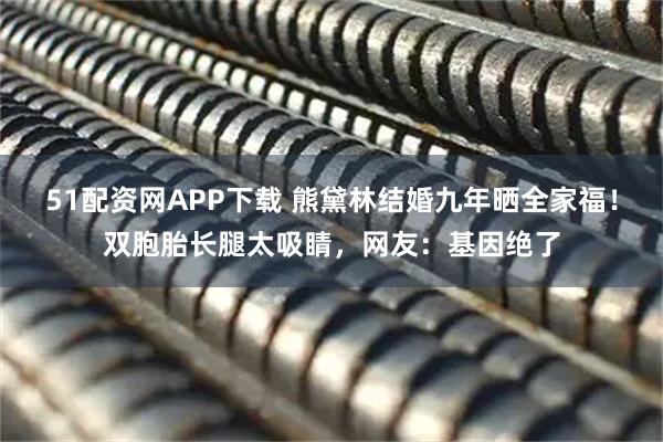 51配资网APP下载 熊黛林结婚九年晒全家福!双胞胎长腿太吸睛,网友:基因绝了