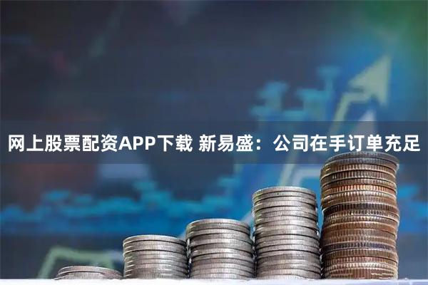 网上股票配资APP下载 新易盛：公司在手订单充足