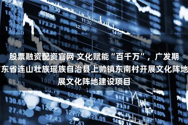 股票融资配资官网 文化赋能“百千万”，广发期货资助广东省连山壮族瑶族自治县上帅镇东南村开展文化阵地建设项目