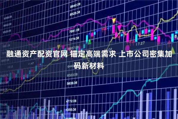 融通资产配资官网 锚定高端需求 上市公司密集加码新材料