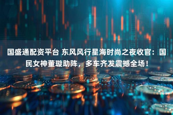 国盛通配资平台 东风风行星海时尚之夜收官:国民女神董璇助阵,多车齐发震撼全场!