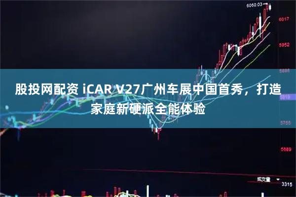股投网配资 iCAR V27广州车展中国首秀，打造家庭新硬派全能体验