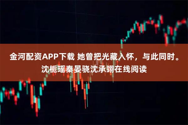 金河配资APP下载 她曾把光藏入怀，与此同时。沈栀瑶秦晏骁沈承翊在线阅读