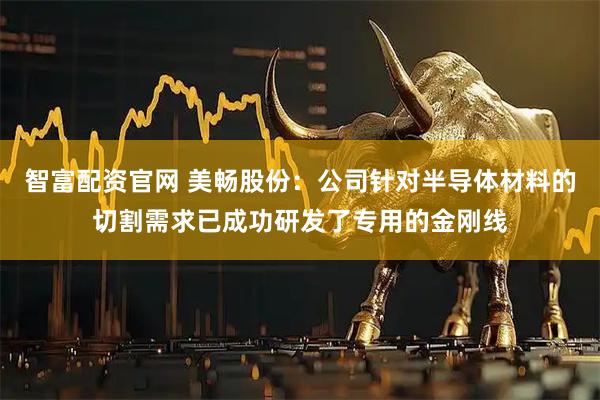 智富配资官网 美畅股份：公司针对半导体材料的切割需求已成功研发了专用的金刚线