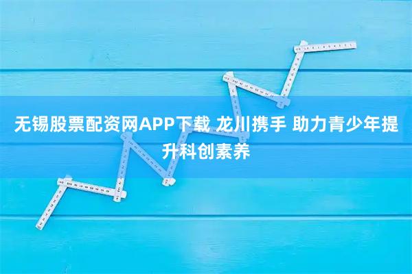 无锡股票配资网APP下载 龙川携手 助力青少年提升科创素养