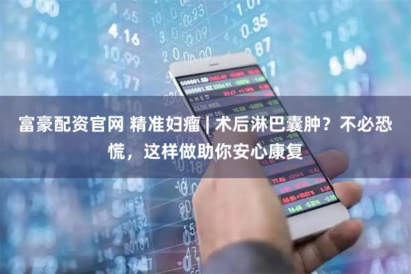 富豪配资官网 精准妇瘤 | 术后淋巴囊肿？不必恐慌，这样做助你安心康复