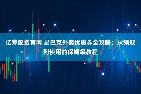 亿筹配资官网 星巴克外卖优惠券全攻略：从领取到使用的保姆级教程