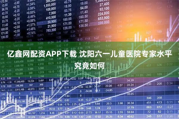 亿鑫网配资APP下载 沈阳六一儿童医院专家水平究竟如何