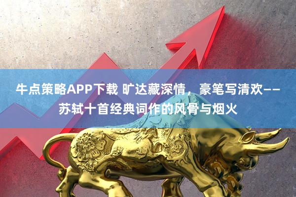 牛点策略APP下载 旷达藏深情，豪笔写清欢——苏轼十首经典词作的风骨与烟火
