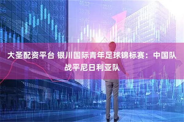 大圣配资平台 银川国际青年足球锦标赛：中国队战平尼日利亚队