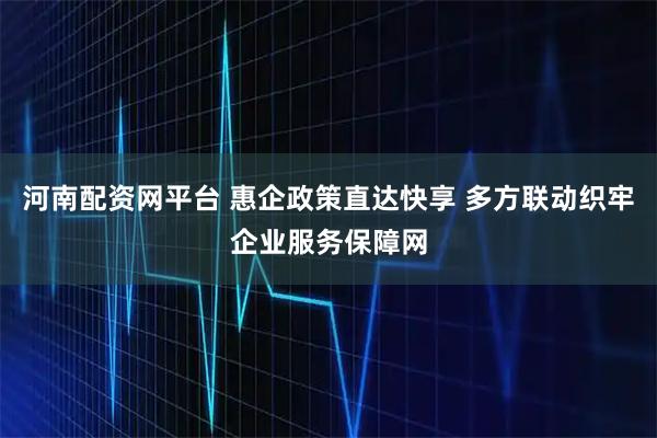 河南配资网平台 惠企政策直达快享 多方联动织牢企业服务保障网