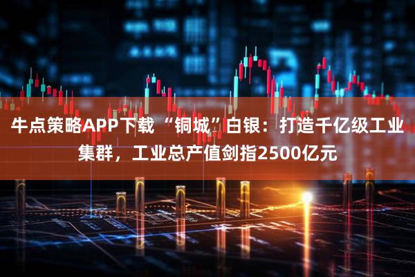 牛点策略APP下载 “铜城”白银：打造千亿级工业集群，工业总产值剑指2500亿元