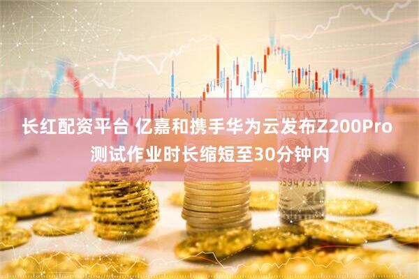 长红配资平台 亿嘉和携手华为云发布Z200Pro 测试作业时长缩短至30分钟内