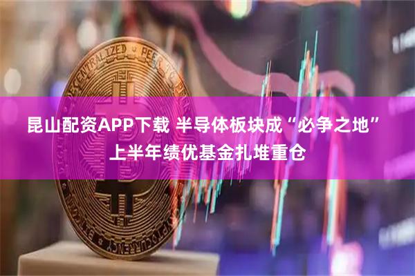 昆山配资APP下载 半导体板块成“必争之地” 上半年绩优基金扎堆重仓